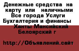 Денежные средства  на  карту  или   наличными - Все города Услуги » Бухгалтерия и финансы   . Ханты-Мансийский,Белоярский г.